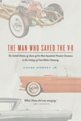 The Man Who Saved the V-8: The Untold Stories of Some of the Most Important Product Decisions in the History of Ford Motor Company by Morsey Jr, Chase