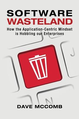 Software Wasteland: How the Application-Centric Mindset is Hobbling our Enterprises by McComb, Dave