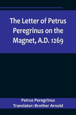The Letter of Petrus Peregrinus on the Magnet, A.D. 1269 by Peregrinus Translator Brother Arnold