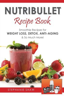 Nutribullet Recipe Book: Smoothie Recipes for Weight-Loss, Detox, Anti-Aging & So Much More! by Shaw, Stephanie