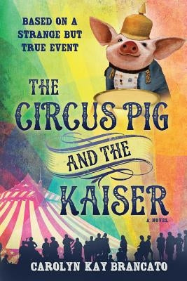 The Circus Pig and the Kaiser: A Novel: Based on a Strange But True Event by Brancato, Carolyn Kay