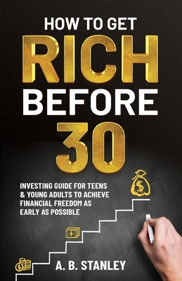 How To Get Rich Before 30: Investing Guide for Teens and Young Adults to Achieve Financial Freedom as Early as Possible by Stanley, A. B.