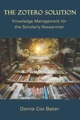 The Zotero Solution: Knowledge Management for the Scholarly Researcher by Baker, Donna Cox