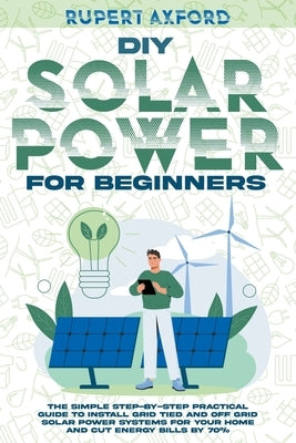 DIY Solar Power for Beginners: The Simple Step-by-Step Practical Guide to Install Grid Tied and Off Grid Solar Power Systems for Your Home and Cut En by Axford, Rupert