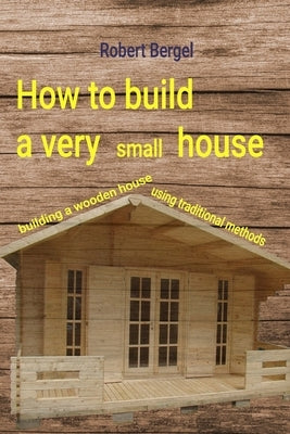 How to build a very small house: Building a wooden house using traditional methods by Bergel, Robert