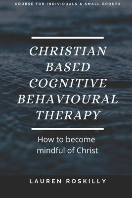 Christian based Cognitive Behavioural Therapy & how to become Mindful of Christ by Roskilly, Lauren Josephine