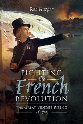 Fighting the French Revolution: The Great Vendée Rising of 1793 by Harper, Rob