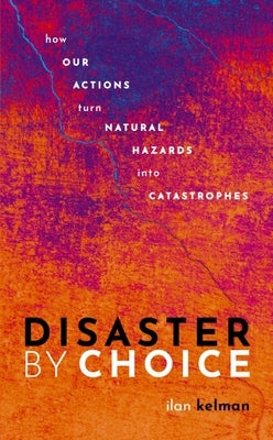 Disaster by Choice: How Our Actions Turn Natural Hazards Into Catastrophes by Kelman, Ilan