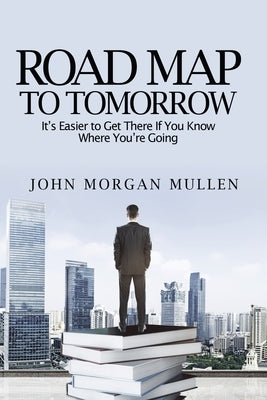 Road Map To Tomorrow: It's Easier to Get There If You Know Where You're Going by Mullen, John