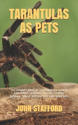 Tarantulas as Pets: The complete guide on everything you need to know about tarantulas, housing, feeding, behavior, habitat and how they m by Stafford, John