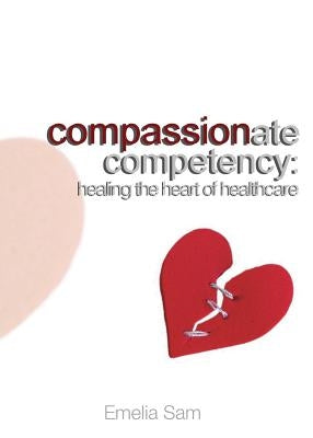Compassionate Competency: Healing the Heart of Healthcare by Sam, Emelia