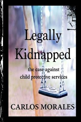 Legally Kidnapped: The Case Against Child Protective Services by Morales, Carlos