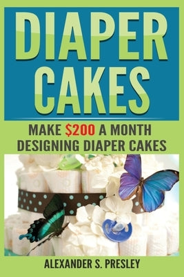 Diaper Cakes: Make $200 a Month Designing Diaper Cakes by Presley, Alexander S.