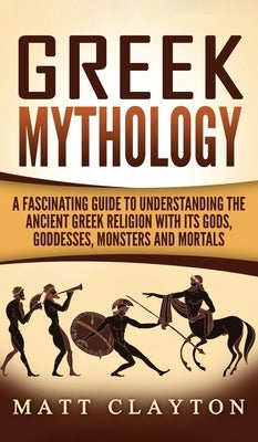 Greek Mythology: A Fascinating Guide to Understanding the Ancient Greek Religion with Its Gods, Goddesses, Monsters and Mortals by Clayton, Matt