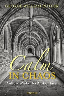 Calm in Chaos: Catholic Wisdom for Anxious Times by Rutler, George