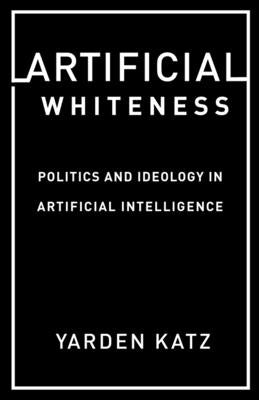 Artificial Whiteness: Politics and Ideology in Artificial Intelligence by Katz, Yarden