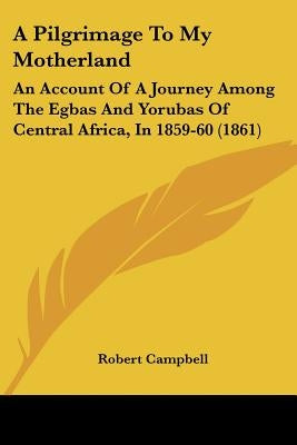 A Pilgrimage To My Motherland: An Account Of A Journey Among The Egbas And Yorubas Of Central Africa, In 1859-60 (1861) by Campbell, Robert