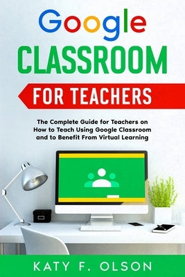 Google Classroom for Teachers: The Complete Guide for Teachers on How to Teach Using Google Classroom and to Benefit From Virtual Learning by Olson, Katy F.