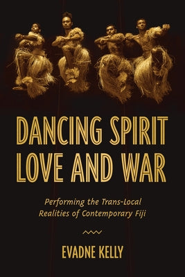 Dancing Spirit, Love, and War: Performing the Translocal Realities of Contemporary Fiji by Kelly, Evadne