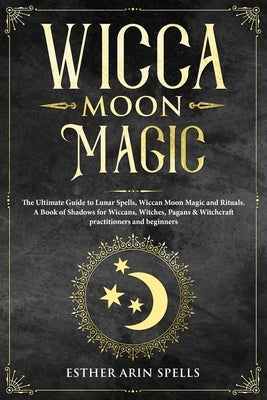 Wicca Moon Magic: The Ultimate Guide to Lunar Spells, Wiccan Moon Magic and Rituals. A Book of Shadows for Wiccans, Witches, Pagans & Wi by Arin Spells, Esther