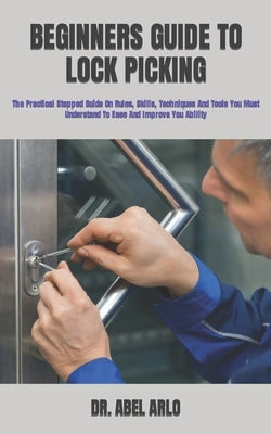 Beginners Guide to Lock Picking: The Practical Stepped Guide On Rules, Skills, Techniques And Tools You Must Understand To Ease And Improve You Abilit by Arlo, Abel