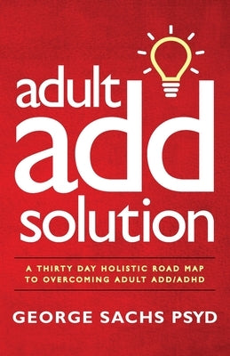 The Adult ADD Solution: A 30 Day Holistic Roadmap to Overcoming Adult ADD/ADHD by Sachs Psyd, George