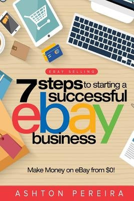 7 Steps to Starting a Successful Ebay Business: Make Money on Ebay: Be an Ebay Success with Your Own Ebay Store by Pereira, Ashton