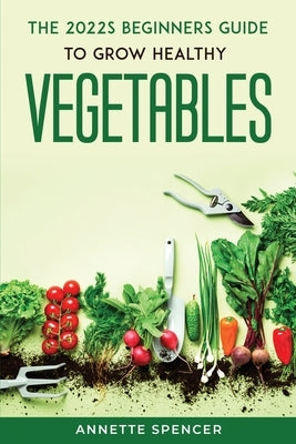 THE 2022s BEGINNERS GUIDE TO GROW HEALTHY VEGETABLES by Annette Spencer