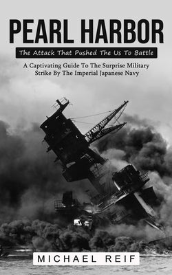 Pearl Harbor: The Attack That Pushed The Us To Battle (A Captivating Guide To The Surprise Military Strike By The Imperial Japanese by Reif, Michael