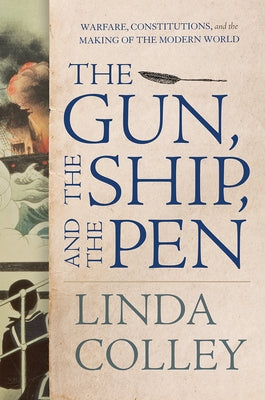 The Gun, the Ship, and the Pen: Warfare, Constitutions, and the Making of the Modern World by Colley, Linda