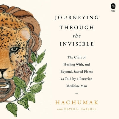 Journeying Through the Invisible: The Craft of Healing With, and Beyond, Sacred Plants, as Told by a Peruvian Medicine Man by Hachumak