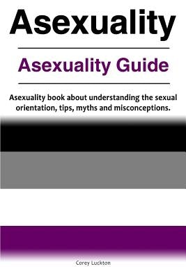 Asexuality. Asexuality Guide. Asexuality book about understanding the sexual orientation, tips, myths and misconceptions. by Luckton, Correy