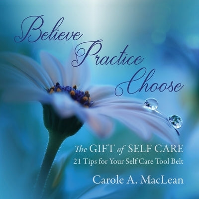 Believe/Practice/Choose - The Gift of Self Care: 21 Tips for Your Self Care Tool Belt by MacLean, Carole A.