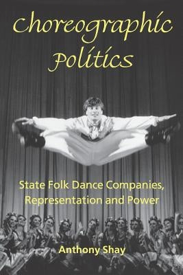 Choreographic Politics: State Folk Dance Companies, Representation and Power by Shay, Anthony