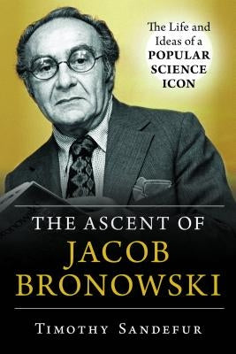 The Ascent of Jacob Bronowski: The Life and Ideas of a Popular Science Icon by Sandefur, Timothy