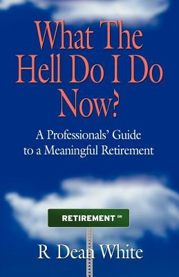 WHAT THE HELL DO I DO NOW? A Professionals' Guide to a Meaningful Retirement by White, R. Dean