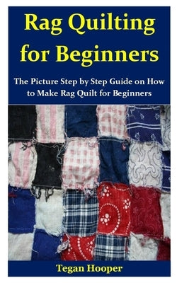 Rag Quilting for Beginners: The Picture Step by Step Guide on How to Make Rag Quilt for Beginners by Hooper, Tegan