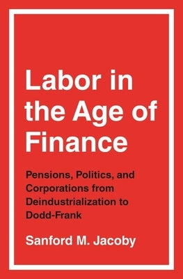 Labor in the Age of Finance: Pensions, Politics, and Corporations from Deindustrialization to Dodd-Frank by Jacoby, Sanford M.