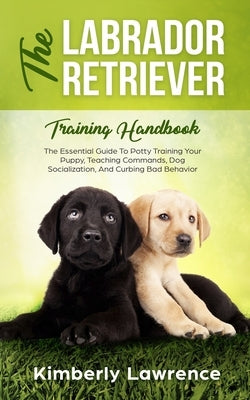 The Labrador Retriever Training Handbook: The Essential Guide For Potty Training Your Puppy, Teaching Commands, Dog Socialization, And Curbing Bad Beh by Lawrence, Kimberly