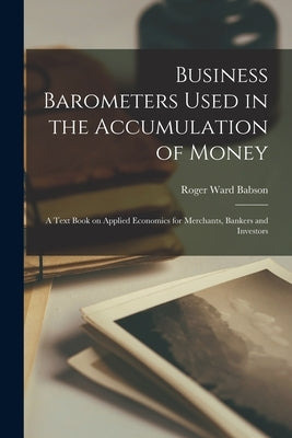 Business Barometers Used in the Accumulation of Money; a Text Book on Applied Economics for Merchants, Bankers and Investors by Babson, Roger Ward