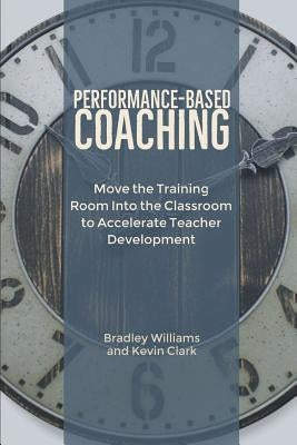 Performance-Based Coaching: Move the Training Room Into the Classroom to Accelerate Teacher Development by Williams, Bradley M.