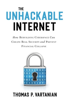 The Unhackable Internet: How Rebuilding Cyberspace Can Create Real Security and Prevent Financial Collapse by Vartanian, Thomas P.