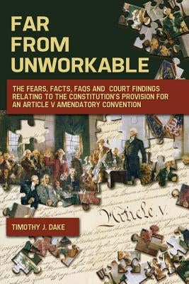 Far From Unworkable: The Fears, Facts, FAQs and Court Findings Relating To The Constitution's Provision For An Article V Amendatory Convent by Dake, Timothy J.