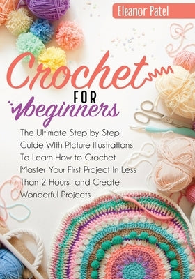 Crochet For Beginners: The Ultimate Step by Step Guide With Picture illustrations To Learn How to Crochet. Master Your First Project In Less by Patel, Eleanor