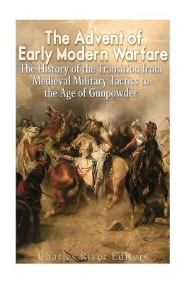 The Advent of Early Modern Warfare: The History of the Transition from Medieval Military Tactics to the Age of Gunpowder by Charles River Editors