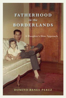 Fatherhood in the Borderlands: A Daughter's Slow Approach by Perez, Domino Renee