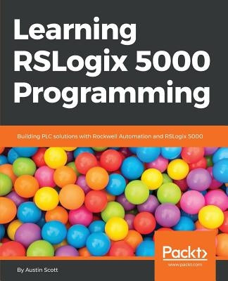 Learning RSLogix 5000 Programming: Building PLC solutions with Rockwell Automation and RSLogix 5000 by Scott, Austin