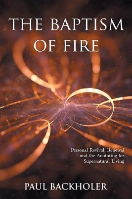 The Baptism of Fire, Personal Revival: Renewal and the Anointing for Supernatural Living by Backholer, Paul