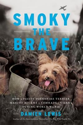 Smoky the Brave: How a Feisty Yorkshire Terrier Mascot Became a Comrade-In-Arms During World War II by Lewis, Damien