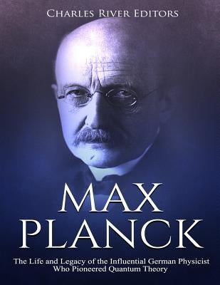 Max Planck: The Life and Legacy of the Influential German Physicist Who Pioneered Quantum Theory by Charles River Editors